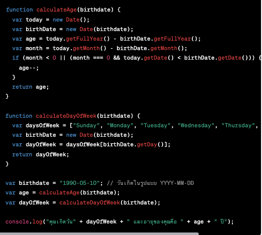 function calculateAge(birthdate) { var today = new Date(); var birthDate = new Date(birthdate); var age = today.getFullYear() - birthDate.getFullYear(); var month = today.getMonth() - birthDate.getMonth(); if (month < 0 || (month === 0 && today.getDate() < birthDate.getDate())) { age--; } return age; } function calculateDayOfWeek(birthdate) { var daysOfWeek = ["Sunday", "Monday", "Tuesday", "Wednesday", "Thursday", "Friday", "Saturday"]; var birthDate = new Date(birthdate); var dayOfWeek = daysOfWeek[birthDate.getDay()]; return dayOfWeek; } var birthdate = "1990-05-10"; // วันเกิดในรูปแบบ YYYY-MM-DD var age = calculateAge(birthdate); var dayOfWeek = calculateDayOfWeek(birthdate); คำนวณวันเกิด javaScript